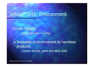 VolasilVolasilTMTM245: Environment245: Environment
Low ToxicityLow Toxicity
(LD(LD5050 oral rats = 2 g/kg)oral rats = 2 g/kg)(LD(LD5050 oral rats = 2 g/kg)oral rats = 2 g/kg)
Degrades in environment to harmlessDegrades in environment to harmless
products.products.
(carbon dioxide, water and silicic acid)(carbon dioxide, water and silicic acid)
VWR International Product Data Sheet
 