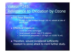 VolasilVolasilTMTM245:245:
Resistance to Oxidation by OzoneResistance to Oxidation by Ozone
100 hour Exposure100 hour Exposure
•• 70 mg/L O70 mg/L O33 gas bubbled through 100 mL solvent at rate ofgas bubbled through 100 mL solvent at rate of
100 mL/min.100 mL/min.
Effects of ExposureEffects of ExposureEffects of ExposureEffects of Exposure
•• Ozone solubility unchanged.Ozone solubility unchanged.
•• Small amount solvent loss (3 % volume).Small amount solvent loss (3 % volume).
•• Small amount precipitate (< 10 mg/L or <0.001 % wt).Small amount precipitate (< 10 mg/L or <0.001 % wt).
Therefore, solvent considered sufficientlyTherefore, solvent considered sufficiently
resistant to ozone attack to merit further study.resistant to ozone attack to merit further study.
 