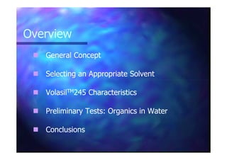 OverviewOverview
General ConceptGeneral Concept
Selecting an Appropriate SolventSelecting an Appropriate Solvent
VolasilVolasilTMTM245 Characteristics245 Characteristics
Preliminary Tests: Organics in WaterPreliminary Tests: Organics in Water
ConclusionsConclusions
 