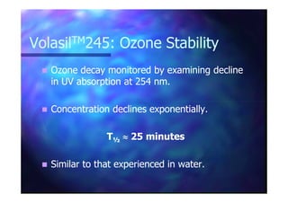 VolasilVolasilTMTM245: Ozone Stability245: Ozone Stability
Ozone decay monitored by examining declineOzone decay monitored by examining decline
in UV absorption at 254 nm.in UV absorption at 254 nm.
Concentration declines exponentially.Concentration declines exponentially.
TT½½ ≈≈≈≈≈≈≈≈ 25 minutes25 minutes
Similar to that experienced in water.Similar to that experienced in water.
 