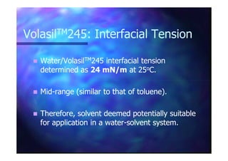 VolasilVolasilTMTM245: Interfacial Tension245: Interfacial Tension
Water/VolasilWater/VolasilTMTM245 interfacial tension245 interfacial tension
determined asdetermined as 24 mN/m24 mN/m at 25at 25ooC.C.
MidMid--range (similar to that of toluene).range (similar to that of toluene).
Therefore, solvent deemed potentially suitableTherefore, solvent deemed potentially suitable
for application in a waterfor application in a water--solvent system.solvent system.
 