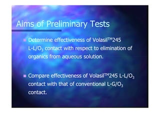 Aims of Preliminary TestsAims of Preliminary Tests
Determine effectiveness ofDetermine effectiveness of VolasilVolasilTMTM245245
LL--L/OL/O33 contactcontact with respect to elimination ofwith respect to elimination of
organics from aqueous solution.organics from aqueous solution.organics from aqueous solution.organics from aqueous solution.
Compare effectiveness of VolasilCompare effectiveness of VolasilTMTM245245 LL--L/OL/O33
contactcontact with that of conventional Lwith that of conventional L--G/OG/O33
contact.contact.
 