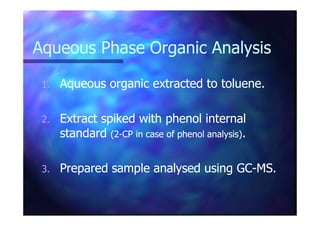 Aqueous Phase Organic AnalysisAqueous Phase Organic Analysis
1.1. Aqueous organic extracted to toluene.Aqueous organic extracted to toluene.
Extract spiked with phenol internalExtract spiked with phenol internal2.2. Extract spiked with phenol internalExtract spiked with phenol internal
standardstandard (2(2--CP in case of phenol analysis)CP in case of phenol analysis)..
3.3. Prepared sample analysed using GCPrepared sample analysed using GC--MS.MS.
 