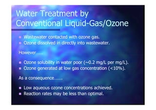 Water Treatment byWater Treatment by
Conventional LiquidConventional Liquid--Gas/OzoneGas/Ozone
Wastewater contacted with ozone gas.Wastewater contacted with ozone gas.
Ozone dissolved in directly into wastewater.Ozone dissolved in directly into wastewater.
However……However……
Ozone solubility in water poor (~0.2 mg/L per mg/L).Ozone solubility in water poor (~0.2 mg/L per mg/L).
Ozone generated at low gas concentration (<10%).Ozone generated at low gas concentration (<10%).
As a consequence…….As a consequence…….
Low aqueous ozone concentrations achieved.Low aqueous ozone concentrations achieved.
Reaction rates may be less than optimal.Reaction rates may be less than optimal.
 