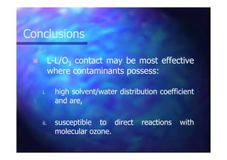 ConclusionsConclusions
LL--L/OL/O33 contactcontact maymay bebe mostmost effectiveeffective
wherewhere contaminantscontaminants possesspossess::
i.i. highhigh solvent/watersolvent/water distributiondistribution coefficientcoefficient
andand are,are,
ii.ii. susceptiblesusceptible toto directdirect reactionsreactions withwith
molecularmolecular ozoneozone..
 