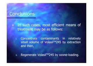 ConclusionsConclusions
InIn suchsuch cases,cases, mostmost efficientefficient meansmeans ofof
treatmenttreatment maymay bebe asas followsfollows::
i.i. ConcentrateConcentrate contaminantscontaminants inin relativelyrelatively
smallsmall volumevolume ofof VolasilVolasilTMTM245245 byby extractionextraction
andand then,then,
ii.ii. RegenerateRegenerate VolasilVolasilTMTM245245 byby ozoneozone--loadingloading..
 