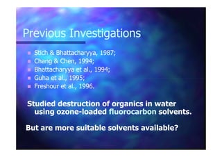 Previous InvestigationsPrevious Investigations
Stich & Bhattacharyya, 1987;Stich & Bhattacharyya, 1987;
Chang & Chen, 1994;Chang & Chen, 1994;
BhattacharyyaBhattacharyya et al., 1994;et al., 1994;
Guha et al., 1995;Guha et al., 1995;Guha et al., 1995;Guha et al., 1995;
Freshour et al., 1996Freshour et al., 1996..
Studied destruction of organics in waterStudied destruction of organics in water
using ozoneusing ozone--loadedloaded fluorocarbonfluorocarbon solvents.solvents.
But are more suitable solvents available?But are more suitable solvents available?
 