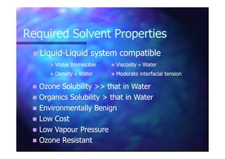 Required Solvent PropertiesRequired Solvent Properties
LiquidLiquid--Liquid system compatibleLiquid system compatible
Water ImmiscibleWater Immiscible ViscosityViscosity ≈≈ WaterWater
DensityDensity ≠≠ WaterWater Moderate interfacial tensionModerate interfacial tension
Ozone Solubility >> that in WaterOzone Solubility >> that in Water
Organics Solubility > that in WaterOrganics Solubility > that in Water
Environmentally BenignEnvironmentally Benign
Low CostLow Cost
Low Vapour PressureLow Vapour Pressure
Ozone ResistantOzone Resistant
 