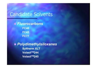 Candidate SolventsCandidate Solvents
FluorocarbonsFluorocarbons
FC40FC40
FC43FC43
FC77FC77
PolydimethylsiloxanesPolydimethylsiloxanes
Syltherm XLTSyltherm XLT
VolasilVolasilTMTM244244
VolasilVolasilTMTM245245
 
