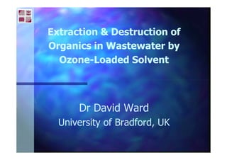 Extraction & Destruction ofExtraction & Destruction of
Organics in Wastewater byOrganics in Wastewater by
OzoneOzone--Loaded SolventLoaded Solvent
Dr David WardDr David Ward
University of Bradford, UKUniversity of Bradford, UK
 