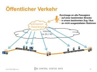 Öffentlicher Verkehr
Kuno.Skach@cca.io 10
Internet
via 3G / 4G
Announcer
Cloud Service
Durchsage an alle Passagiere
 auf einer bestimmten Strecke
 in einem bestimmten Zug / Bus
 an nicht ausgestatteten Stationen
 