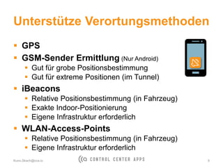 Unterstütze Verortungsmethoden
 GPS
 GSM-Sender Ermittlung (Nur Android)
 Gut für grobe Positionsbestimmung
 Gut für extreme Positionen (im Tunnel)
 iBeacons
 Relative Positionsbestimmung (in Fahrzeug)
 Exakte Indoor-Positionierung
 Eigene Infrastruktur erforderlich
 WLAN-Access-Points
 Relative Positionsbestimmung (in Fahrzeug)
 Eigene Infrastruktur erforderlich
Kuno.Skach@cca.io 9
 