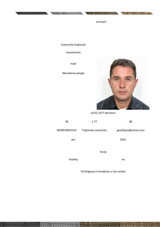 Position applied for: surveyor
PERSONAL DATA
First and last name Cvetancho trajkovski
Nationality
macedonian
Gender
male
Country & city of residence
Macedonia,skopje
Date and place of birth
14.02.1977 delchevo
Age / Height (cm) /
Weight (kg)
38 1.77 80
Contact
number/Skype/email
0038978203143 Trajkovski.cvetancho geofilipov@yahoo.com
Do you have an
international passport? /
Expiry date
yes 2021
Driving license Yesb
Health / Smoker
healthy no
International work
experience? If yes, where?
Yeshigway d.neradovac-v.han serbia
 