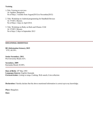 Training
1. Title: Training on core java
At: Jspiders, Bangaluru
No of Days: 3 months from August(2015) to November(2015)
2. Title: Workshop on Android programming for Handheld Devices
At: VVIET, Mysuru.
No of Days: 2 days in April 2014.
3. Title: Workshop on Ruby on Rails and Ubuntu 12.04
At: VVIET, Mysuru.
No of days: 2 days in September 2013
EDUCATIONAL CREDENTIALS
BE (Information Science), 2015
VTU; 60.38%
Senior Secondary, 2011
Pre-University Board; 62%
Secondary, 2009
Karnataka Board; 82.88%
Date of Birth: 10th
May 1993
Languages Known: English, Kannada
Extracurricular: Listing to songs, Cooking, Web search, Coin collection
Declaration: I hereby declare that the above-mentioned information is correct up to my knowledge.
Place: Bangaluru
Date:
 