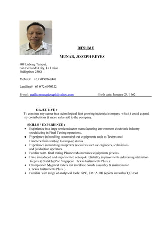 RESUME
MUNAR, JOSEPH REYES
#08 Lubong Tanqui,
San Fernando City, La Union
Philippines 2500
Mobile# +63 9199369447
Landline# 63 072 6070322
E-mail: mailto:munarjoseph@yahoo.com Birth date: January 24, 1962
OBJECTIVE :
To continue my career in a technological fast growing industrial company which i could expand
my contributions & more value add to the company.
SKILLS / EXPERIENCE :
• Experience in a large semiconductor manufacturing environment electronic industry
specializing in Final Testing operations.
• Experience in handling automated test equipments such as Testers and
Handlers from start-up to ramp-up status.
• Experience in handling manpower resources such as: engineers, technicians
and production operators.
• Famliar with final testing Planned Maintenance equipments process.
• Have introduced and implemented set-up & reliability improvements addressing utilization
targets. ( StatsChipPac Singapore , Texas Instruments Phils )
• Championed Megatest testers test interface boards assembly & maintenance.
( Texas Instruments Phils. )
• Familiar with range of analytical tools: SPC, FMEA, 8D reports and other QC-tool
 