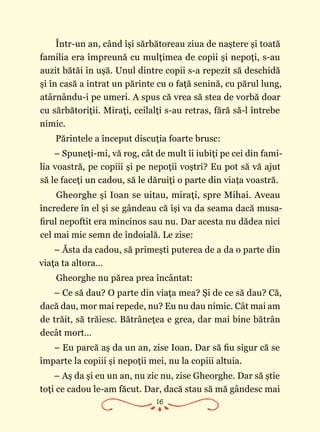 16
Într-un an, când îşi sărbătoreau ziua de naştere şi toată
familia era împreună cu mulţimea de copii şi nepoţi, s-au
auzit bătăi în uşă. Unul dintre copii s-a repezit să deschidă
şi în casă a intrat un părinte cu o faţă senină, cu părul lung,
atârnându-i pe umeri. A spus că vrea să stea de vorbă doar
cu sărbătoriţii. Miraţi, ceilalţi s-au retras, fără să-l întrebe
nimic.
Părintele a început discuţia foarte brusc:
– Spuneţi-mi, vă rog, cât de mult îi iubiţi pe cei din fami‑
lia voastră, pe copiii şi pe nepoţii voştri? Eu pot să vă ajut
să le faceţi un cadou, să le dăruiţi o parte din viaţa voastră.
Gheorghe şi Ioan se uitau, miraţi, spre Mihai. Aveau
încredere în el şi se gândeau că îşi va da seama dacă musa‑
firul nepoftit era mincinos sau nu. Dar acesta nu dădea nici
cel mai mic semn de îndoială. Le zise:
– Ăsta da cadou, să primeşti puterea de a da o parte din
viaţa ta altora…
Gheorghe nu părea prea încântat:
– Ce să dau? O parte din viaţa mea? Şi de ce să dau? Că,
dacă dau, mor mai repede, nu? Eu nu dau nimic. Cât mai am
de trăit, să trăiesc. Bătrâneţea e grea, dar mai bine bătrân
decât mort…
– Eu parcă aş da un an, zise Ioan. Dar să fiu sigur că se
împarte la copiii şi nepoţii mei, nu la copiii altuia.
– Aş da şi eu un an, nu zic nu, zise Gheorghe. Dar să ştie
toţi ce cadou le-am făcut. Dar, dacă stau să mă gândesc mai
 