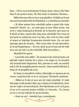 17
bine… Cât ar reveni fiecăruia? O lună, două, câteva zile? Mai
bine le ţin pentru mine. Nu dau nicio zi nimănui. Niciuna...
Mihai devenea din ce în ce mai gânditor. Ceilalţi nu îl mai
văzuseră niciodată atât de frământat. L-a întrebat pe musafir:
– Şi chiar putem face celorlalţi cadou o parte din viaţa
noastră? Atunci, eu… eu sunt gata să mor chiar acum. Am
avut o viaţă frumoasă şi fericită. Şi ce bucurie mai mare ar
fi decât să dau o parte din viaţa mea celorlalţi? Nu vreau să
mă laud cu cadoul pe care l-aş face, dar cred că orice copil
şi nepot ar înţelege frumuseţea darului meu. Eu, eu sunt
aproape gata de moarte… Mai vreau doar să mă spovedesc
şi să mă împărtăşesc… În rest, dacă aş şti că mai am de trăit
zece ani, pe toţi i-aş da celorlalţi, fără să şovăiesc…
Musafirul le spuse:
– Lucrurile stau altfel… În aceeaşi zi aţi venit pe lume, iar
părinţii voştri, înainte de a muri, s-au rugat ca voi să pără‑
siţi această lume împreună. Dar, precum se vede, nu sunteţi
toţi la fel de pregătiţi pentru moarte. Deşi sunteţi bătrâni şi
timp să vă pregătiţi aţi avut…
În timp ce musafirul vorbea, Gheorghe se aşezase pe un
scaun, respirând din ce în ce mai greu. Părintele continuă:
– Mihai ar fi dat şi zece ani de viaţă celorlalţi. O viaţă
întreagă a trăit pentru alţii, aşa a rămas şi la bătrâneţe. Zece
ani de viaţă o să mai trăiască. Dar bătrâneţea nu îi va fi grea,
el nu va fi o povară pentru ceilalţi, ci o bucurie… Tu, Ioane,
un an o să mai trăieşti de acum înainte.
– Doar un an? - întrebă Ioan, nemulţumit.
 