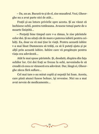 18
– Da, un an. Bucură-te şi de el, zise musafirul. Vezi, Gheor­
ghe nu a avut parte nici de atât…
Fraţii şi-au întors privirile spre acesta. Şi au văzut că
închisese ochii, pentru totdeauna. Avusese totuşi parte de o
moarte liniştită…
– Preţuiţi bine timpul care v-a rămas, le zise părintele
celor doi. Şi nu uitaţi cât de mare e puterea iubirii pentru cei‑
lalţi. Ea, doar ea vă mai ţine în viaţă. Pentru această iubire
v-a mai lăsat Dumnezeu să trăiţi, ca să îi puteţi ajuta şi pe
alţii prin această iubire. Iubire care vă pregăteşte pentru
viaţa cea adevărată…
Atât le mai spuse părintele. Şi, deodată, dispăru din faţa
ochilor lor. Cei doi fraţi se frecau la ochi, nevenindu-le să
creadă că ceea ce văzuseră era adevărat. Dar, lângă ei, Gheor­
ghe zăcea fără suflare…
Cel mai tare s-au mirat copiii şi nepoţii lui Ioan. Acesta,
care până atunci fusese bolnav, îşi revenise. Nici nu a mai
avut nevoie de medicamente...
 