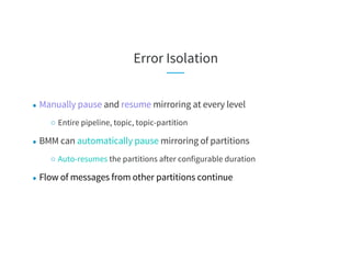 Error Isolation
● Manually pause and resume mirroring at every level
○ Entire pipeline, topic, topic-partition
● BMM can automatically pause mirroring of partitions
○ Auto-resumes the partitions after configurable duration
● Flow of messages from other partitions continue
 