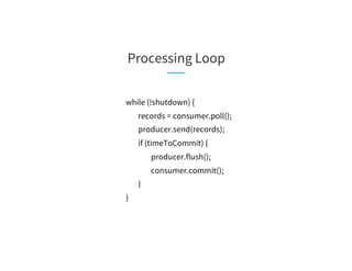 Processing Loop
while (!shutdown) {
records = consumer.poll();
producer.send(records);
if (timeToCommit) {
producer.flush();
consumer.commit();
}
}
 
