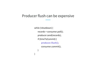 Producer flush can be expensive
while (!shutdown) {
records = consumer.poll();
producer.send(records);
if (timeToCommit) {
producer.flush();
consumer.commit();
}
}
 