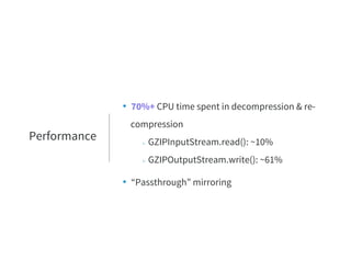 • 70%+ CPU time spent in decompression & re-
compression
○ GZIPInputStream.read(): ~10%
○ GZIPOutputStream.write(): ~61%
• “Passthrough” mirroring
Performance
 