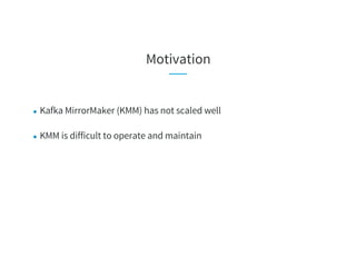 Motivation
● Kafka MirrorMaker (KMM) has not scaled well
● KMM is difficult to operate and maintain
 