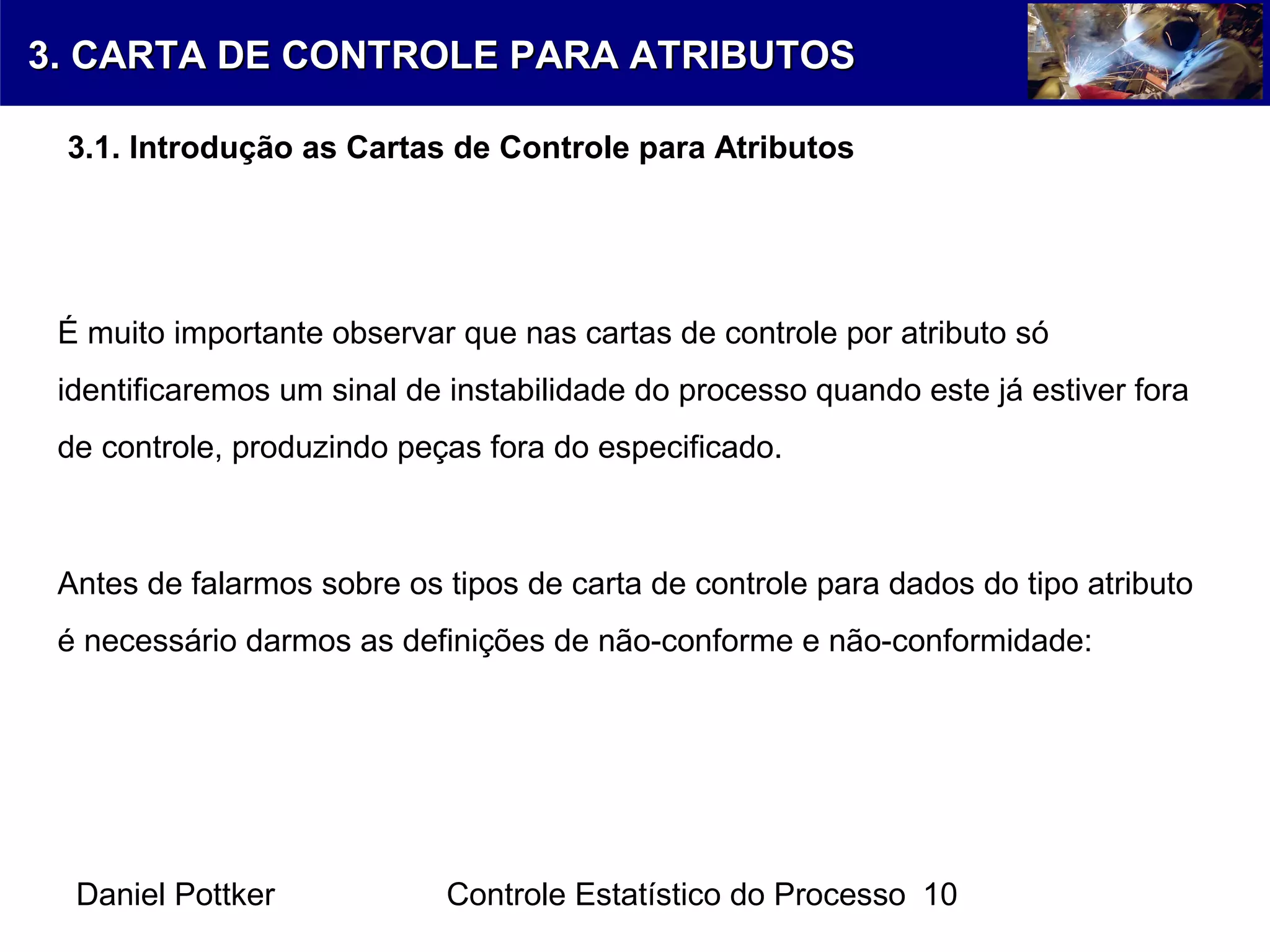Daniel Pottker Controle Estatístico do Processo 10
É muito importante observar que nas cartas de controle por atributo só
identificaremos um sinal de instabilidade do processo quando este já estiver fora
de controle, produzindo peças fora do especificado.
3. CARTA DE CONTROLE PARA ATRIBUTOS3. CARTA DE CONTROLE PARA ATRIBUTOS
3.1. Introdução as Cartas de Controle para Atributos
Antes de falarmos sobre os tipos de carta de controle para dados do tipo atributo
é necessário darmos as definições de não-conforme e não-conformidade:
 