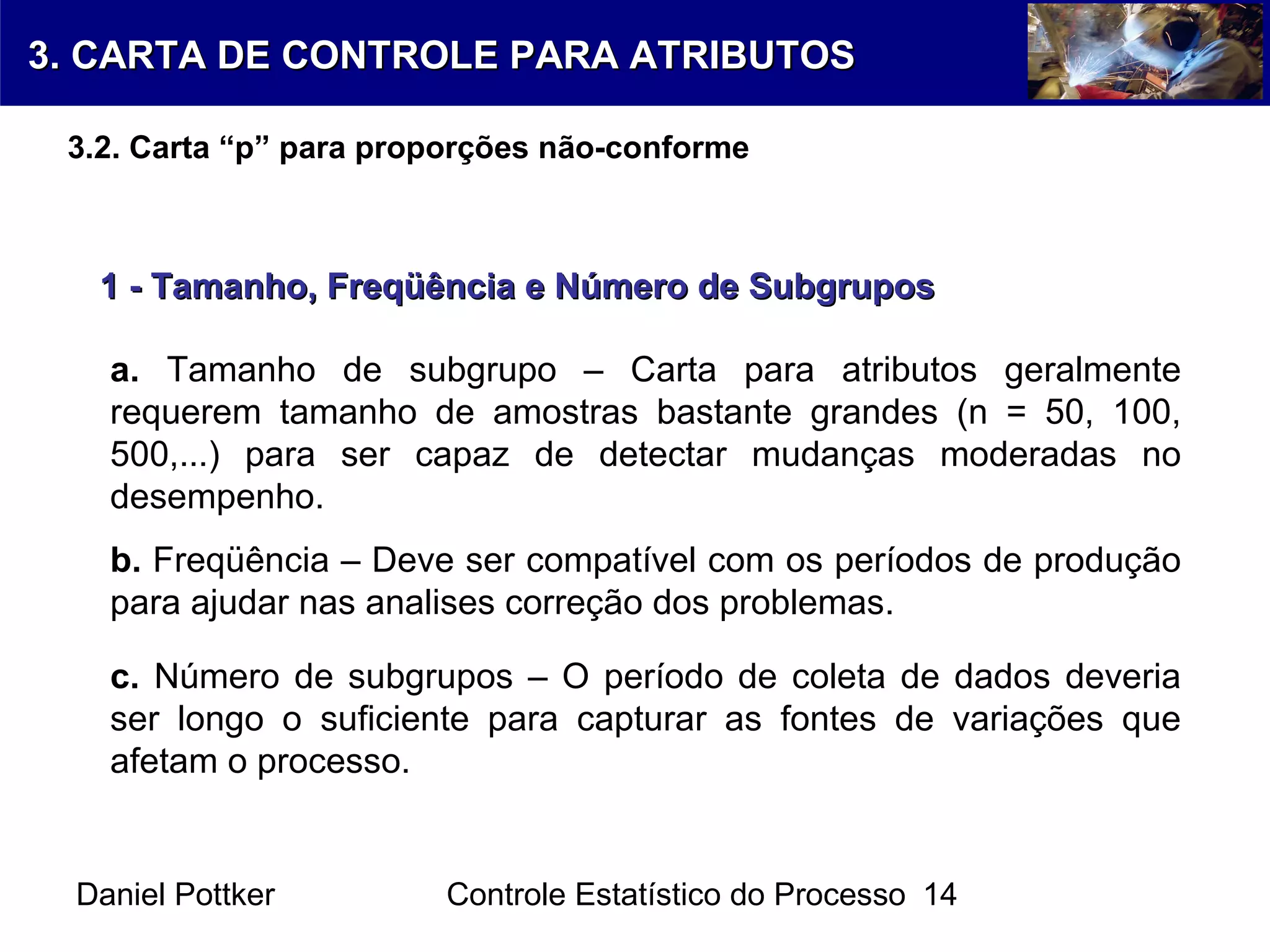 Daniel Pottker Controle Estatístico do Processo 14
1 - Tamanho, Freqüência e Número de Subgrupos1 - Tamanho, Freqüência e Número de Subgrupos
a. Tamanho de subgrupo – Carta para atributos geralmente
requerem tamanho de amostras bastante grandes (n = 50, 100,
500,...) para ser capaz de detectar mudanças moderadas no
desempenho.
b. Freqüência – Deve ser compatível com os períodos de produção
para ajudar nas analises correção dos problemas.
c. Número de subgrupos – O período de coleta de dados deveria
ser longo o suficiente para capturar as fontes de variações que
afetam o processo.
3. CARTA DE CONTROLE PARA ATRIBUTOS3. CARTA DE CONTROLE PARA ATRIBUTOS
3.2. Carta “p” para proporções não-conforme
 