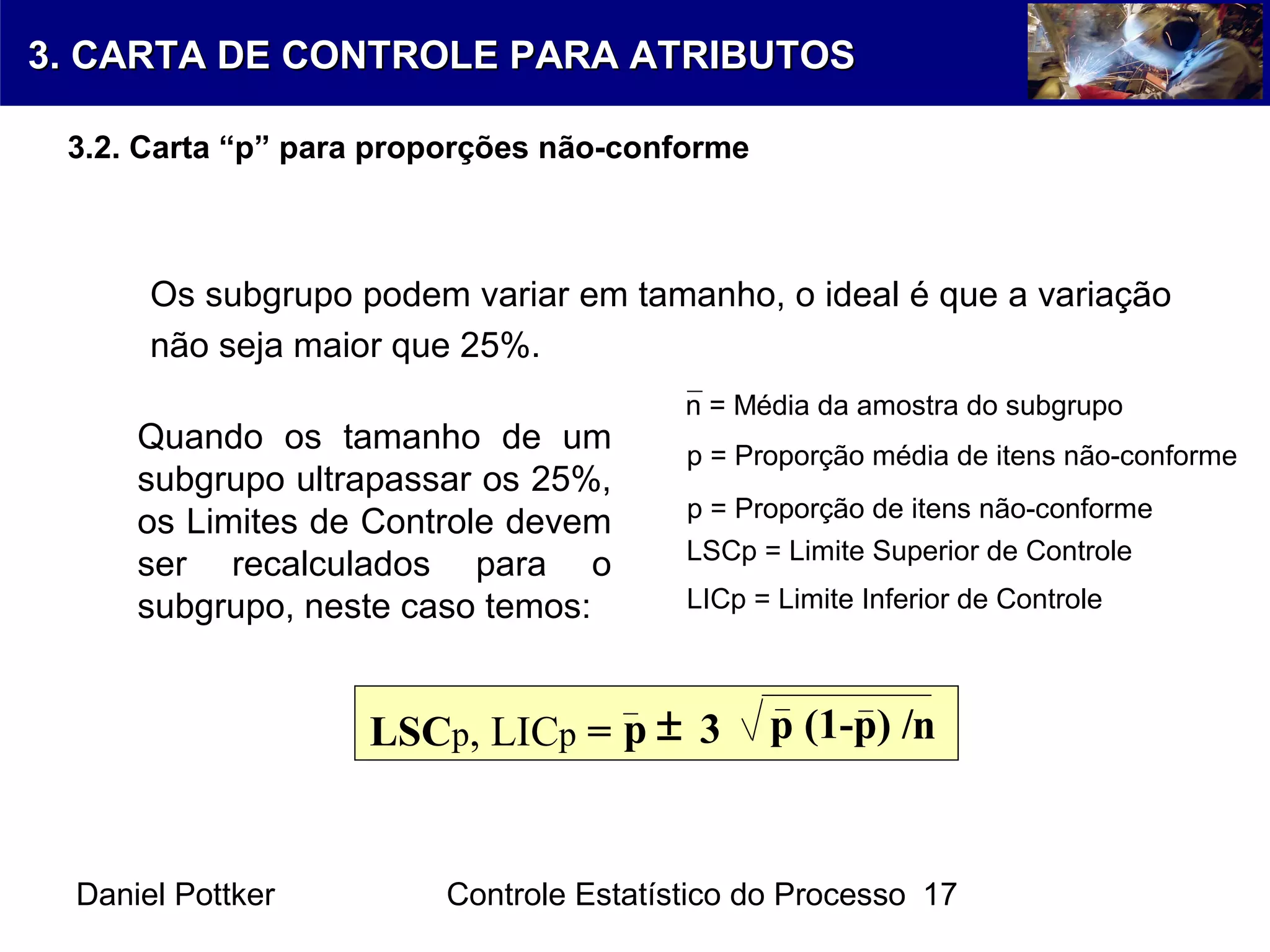 Daniel Pottker Controle Estatístico do Processo 17
Os subgrupo podem variar em tamanho, o ideal é que a variação
não seja maior que 25%.
p = Proporção média de itens não-conforme
p = Proporção de itens não-conforme
LSCp = Limite Superior de Controle
LICp = Limite Inferior de Controle
n = Média da amostra do subgrupo
Quando os tamanho de um
subgrupo ultrapassar os 25%,
os Limites de Controle devem
ser recalculados para o
subgrupo, neste caso temos:
LSCp, LICp = p 3 p (1-p) /n±
3. CARTA DE CONTROLE PARA ATRIBUTOS3. CARTA DE CONTROLE PARA ATRIBUTOS
3.2. Carta “p” para proporções não-conforme
 