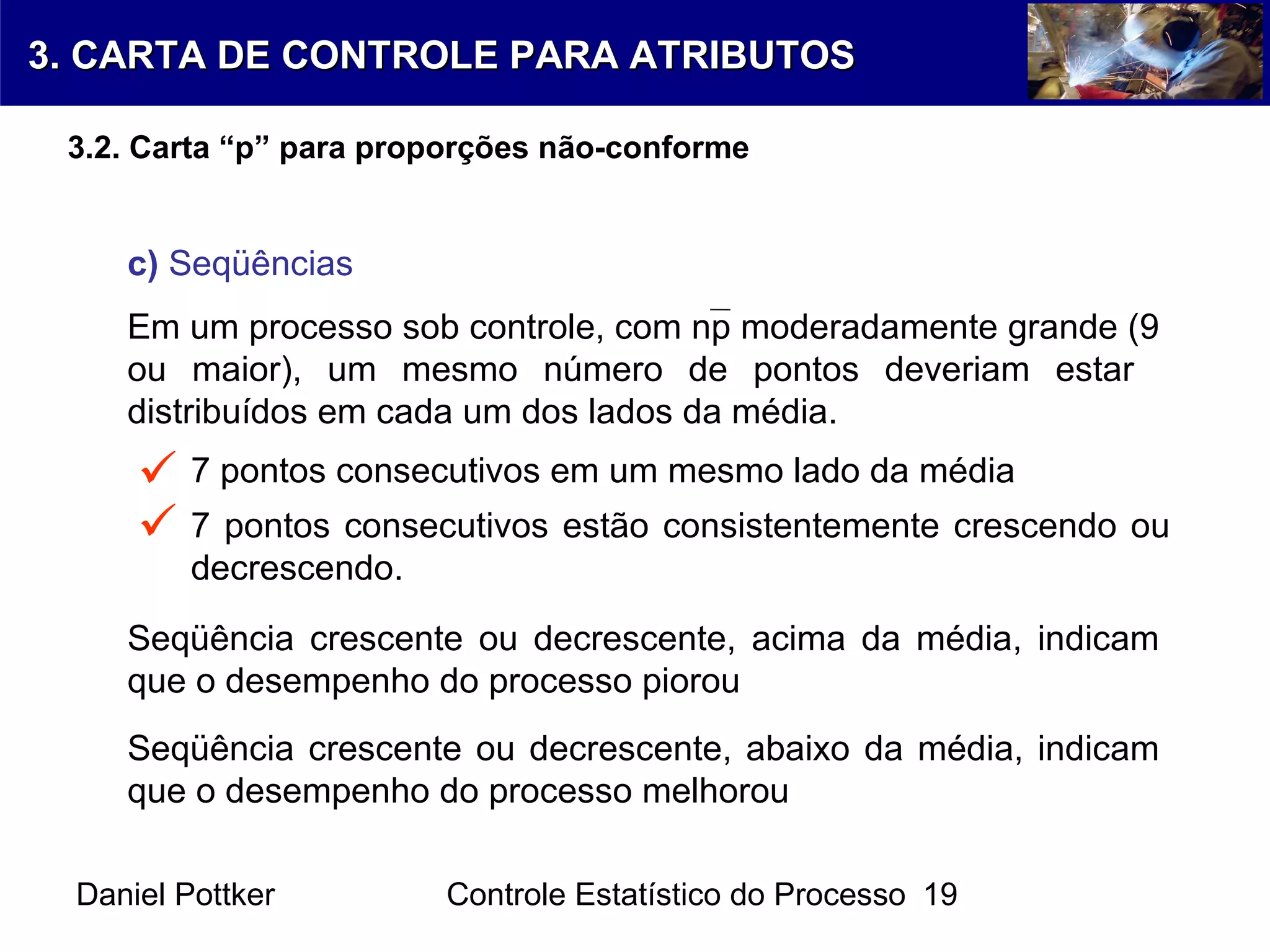 Daniel Pottker Controle Estatístico do Processo 19
Em um processo sob controle, com np moderadamente grande (9
ou maior), um mesmo número de pontos deveriam estar
distribuídos em cada um dos lados da média.
c) Seqüências
7 pontos consecutivos em um mesmo lado da média
7 pontos consecutivos estão consistentemente crescendo ou
decrescendo.


Seqüência crescente ou decrescente, acima da média, indicam
que o desempenho do processo piorou
Seqüência crescente ou decrescente, abaixo da média, indicam
que o desempenho do processo melhorou
3. CARTA DE CONTROLE PARA ATRIBUTOS3. CARTA DE CONTROLE PARA ATRIBUTOS
3.2. Carta “p” para proporções não-conforme
 