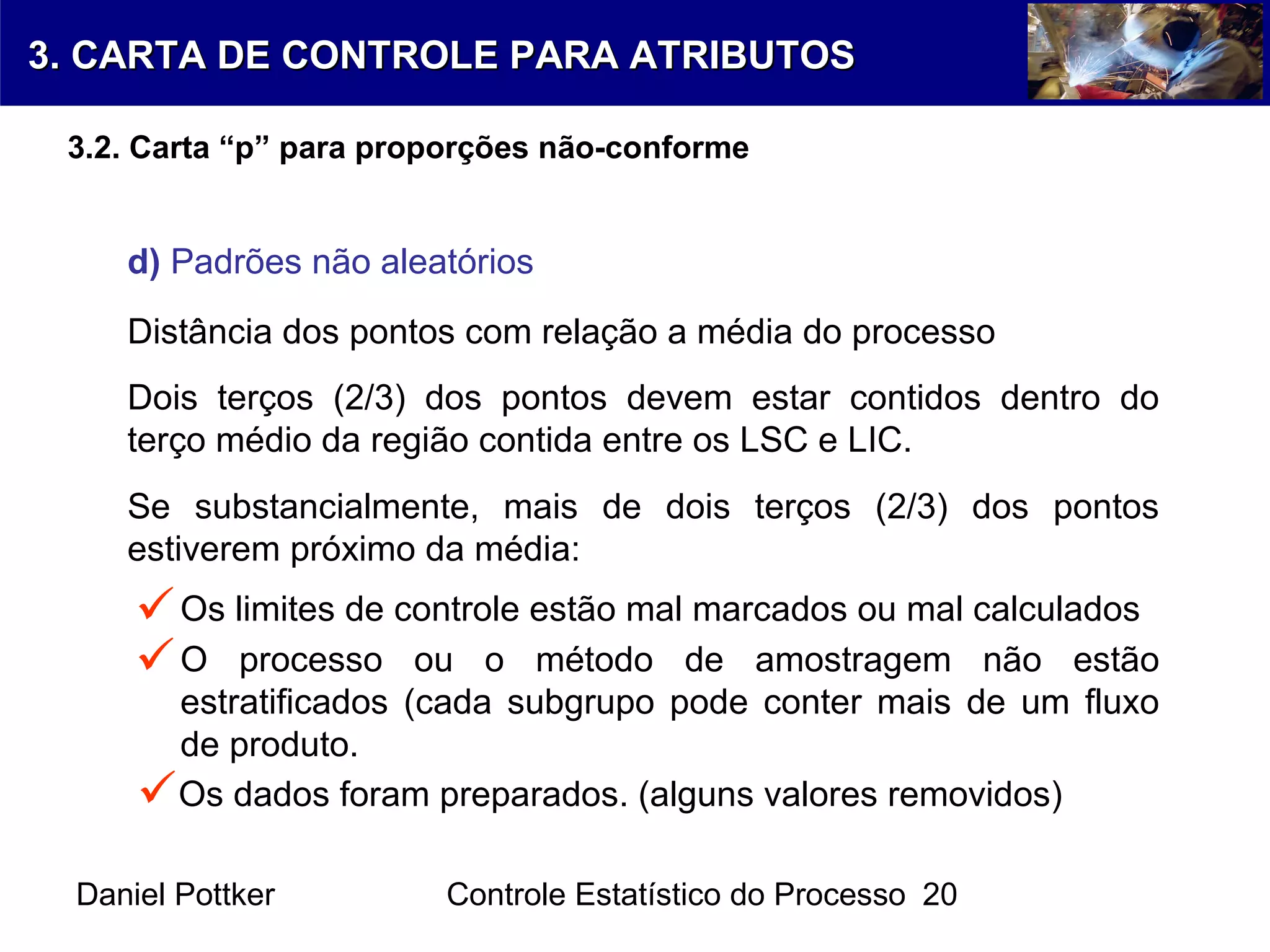 Daniel Pottker Controle Estatístico do Processo 20
d) Padrões não aleatórios

Distância dos pontos com relação a média do processo
Dois terços (2/3) dos pontos devem estar contidos dentro do
terço médio da região contida entre os LSC e LIC.
Se substancialmente, mais de dois terços (2/3) dos pontos
estiverem próximo da média:
Os limites de controle estão mal marcados ou mal calculados
O processo ou o método de amostragem não estão
estratificados (cada subgrupo pode conter mais de um fluxo
de produto.
Os dados foram preparados. (alguns valores removidos)


3. CARTA DE CONTROLE PARA ATRIBUTOS3. CARTA DE CONTROLE PARA ATRIBUTOS
3.2. Carta “p” para proporções não-conforme
 