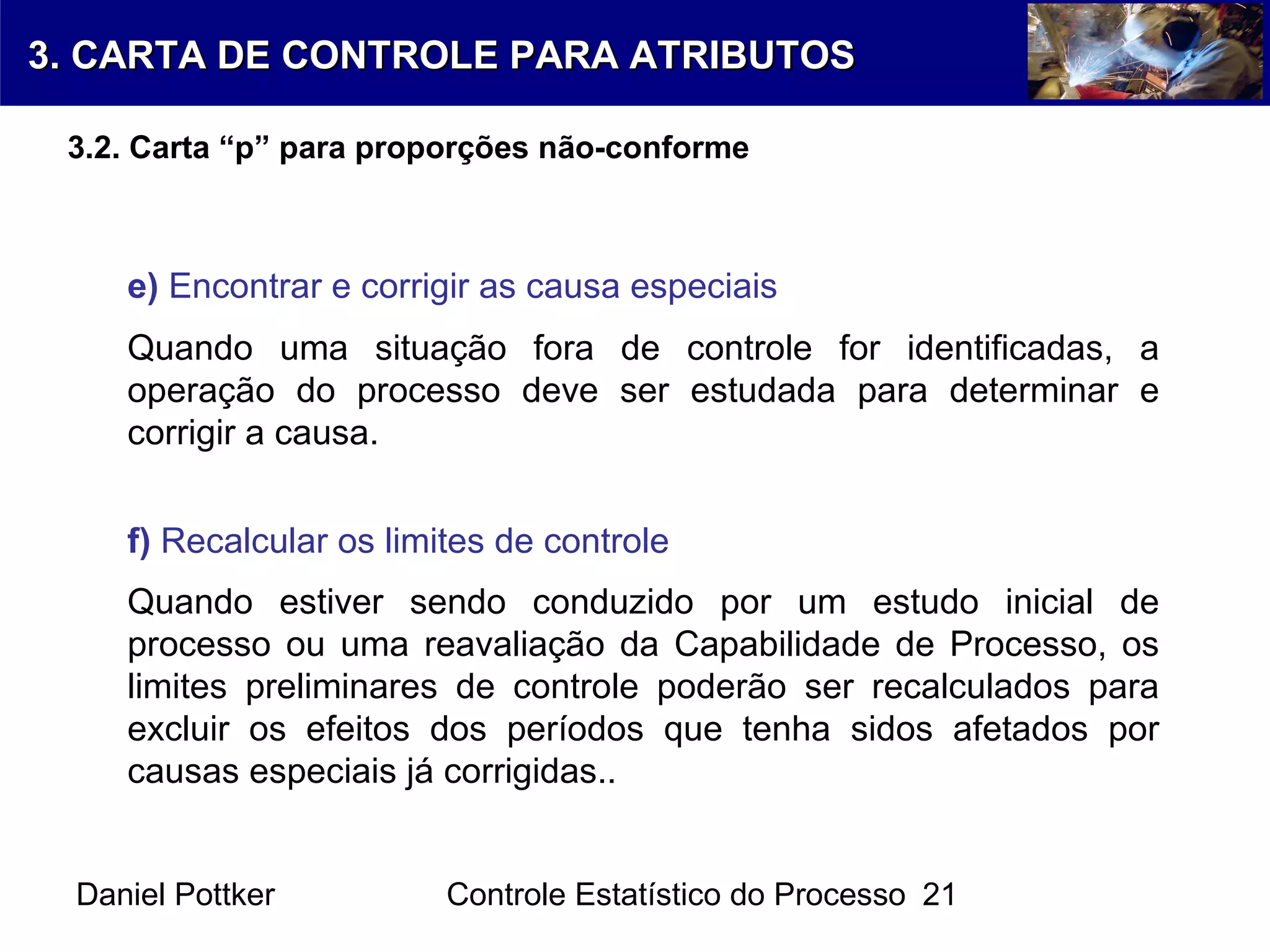 Daniel Pottker Controle Estatístico do Processo 21
e) Encontrar e corrigir as causa especiais
Quando uma situação fora de controle for identificadas, a
operação do processo deve ser estudada para determinar e
corrigir a causa.
f) Recalcular os limites de controle
Quando estiver sendo conduzido por um estudo inicial de
processo ou uma reavaliação da Capabilidade de Processo, os
limites preliminares de controle poderão ser recalculados para
excluir os efeitos dos períodos que tenha sidos afetados por
causas especiais já corrigidas..
3. CARTA DE CONTROLE PARA ATRIBUTOS3. CARTA DE CONTROLE PARA ATRIBUTOS
3.2. Carta “p” para proporções não-conforme
 