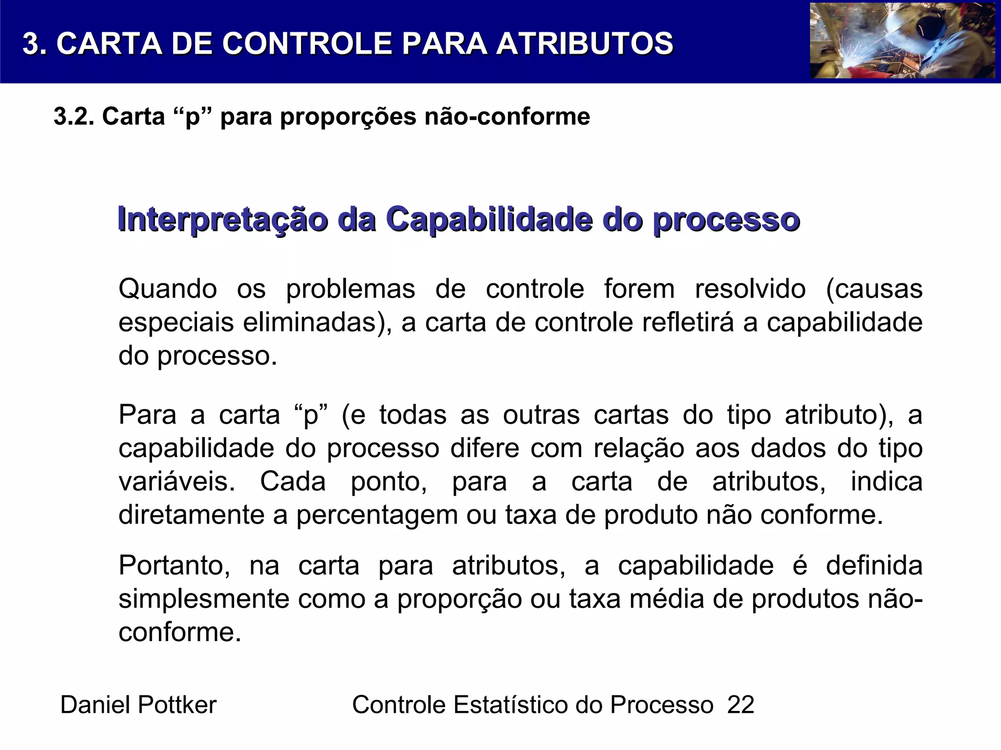 Daniel Pottker Controle Estatístico do Processo 22
Interpretação da Capabilidade do processoInterpretação da Capabilidade do processo
Quando os problemas de controle forem resolvido (causas
especiais eliminadas), a carta de controle refletirá a capabilidade
do processo.
Para a carta “p” (e todas as outras cartas do tipo atributo), a
capabilidade do processo difere com relação aos dados do tipo
variáveis. Cada ponto, para a carta de atributos, indica
diretamente a percentagem ou taxa de produto não conforme.
Portanto, na carta para atributos, a capabilidade é definida
simplesmente como a proporção ou taxa média de produtos não-
conforme.
3. CARTA DE CONTROLE PARA ATRIBUTOS3. CARTA DE CONTROLE PARA ATRIBUTOS
3.2. Carta “p” para proporções não-conforme
 