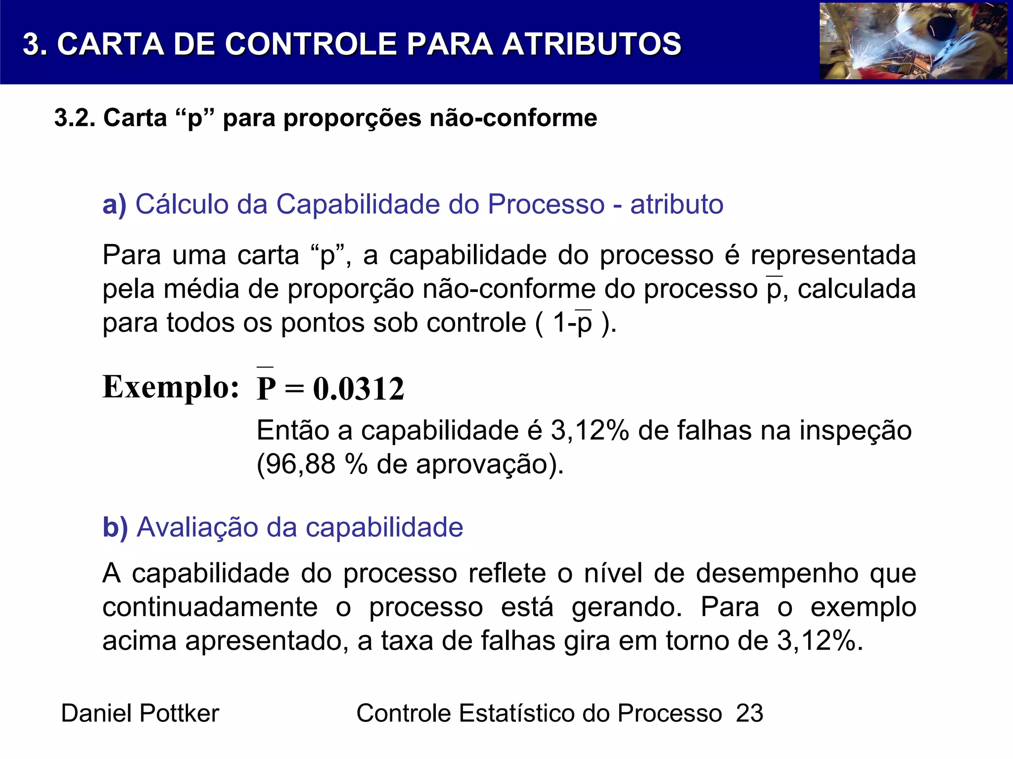 Daniel Pottker Controle Estatístico do Processo 23
a) Cálculo da Capabilidade do Processo - atributo
Para uma carta “p”, a capabilidade do processo é representada
pela média de proporção não-conforme do processo p, calculada
para todos os pontos sob controle ( 1-p ).
Exemplo: P = 0.0312
Então a capabilidade é 3,12% de falhas na inspeção
(96,88 % de aprovação).
b) Avaliação da capabilidade
A capabilidade do processo reflete o nível de desempenho que
continuadamente o processo está gerando. Para o exemplo
acima apresentado, a taxa de falhas gira em torno de 3,12%.
3. CARTA DE CONTROLE PARA ATRIBUTOS3. CARTA DE CONTROLE PARA ATRIBUTOS
3.2. Carta “p” para proporções não-conforme
 