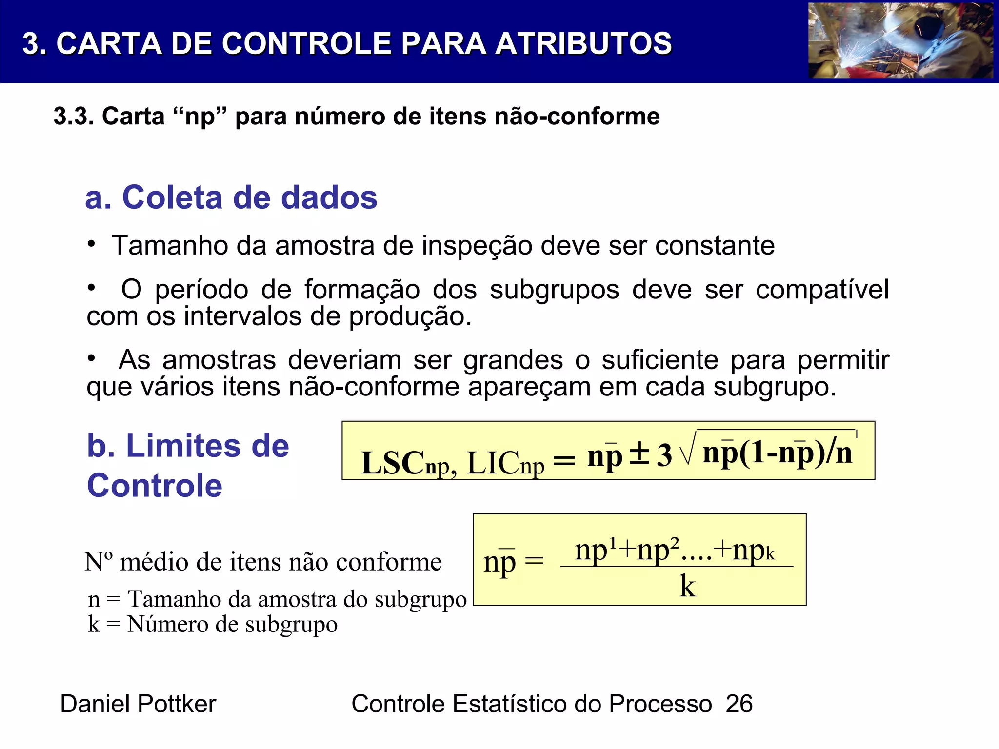 Daniel Pottker Controle Estatístico do Processo 26
a. Coleta de dados
• Tamanho da amostra de inspeção deve ser constante
• O período de formação dos subgrupos deve ser compatível
com os intervalos de produção.
• As amostras deveriam ser grandes o suficiente para permitir
que vários itens não-conforme apareçam em cada subgrupo.
b. Limites de
Controle
Nº médio de itens não conforme
LSCnp, LICnp = np 3 np(1-np)/n±
np = np¹+np²....+npk
kn = Tamanho da amostra do subgrupo
k = Número de subgrupo
3. CARTA DE CONTROLE PARA ATRIBUTOS3. CARTA DE CONTROLE PARA ATRIBUTOS
3.3. Carta “np” para número de itens não-conforme
 