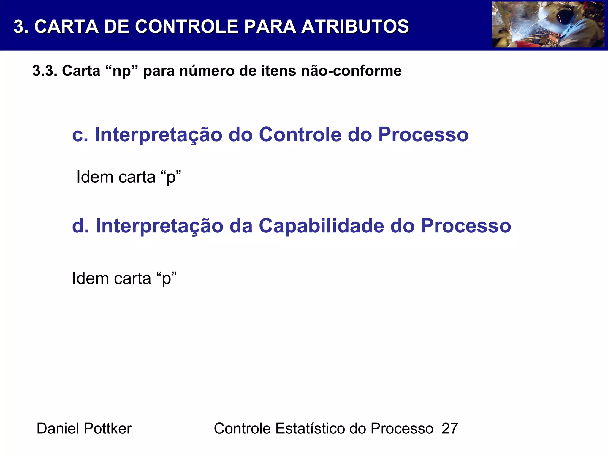 Daniel Pottker Controle Estatístico do Processo 27
c. Interpretação do Controle do Processo
Idem carta “p”
d. Interpretação da Capabilidade do Processo
Idem carta “p”
3. CARTA DE CONTROLE PARA ATRIBUTOS3. CARTA DE CONTROLE PARA ATRIBUTOS
3.3. Carta “np” para número de itens não-conforme
 