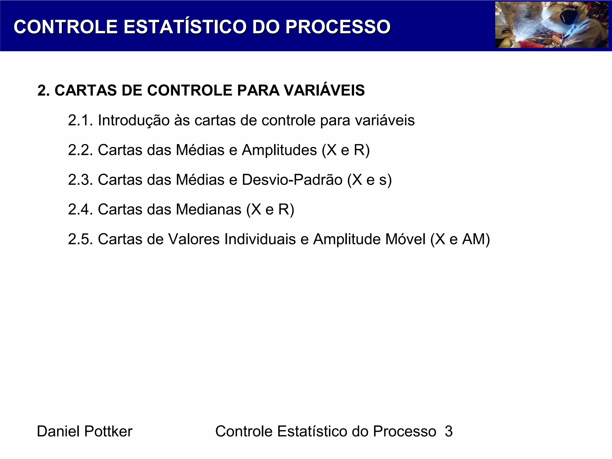Daniel Pottker Controle Estatístico do Processo 3
CONTROLE ESTATÍSTICO DO PROCESSOCONTROLE ESTATÍSTICO DO PROCESSO
2. CARTAS DE CONTROLE PARA VARIÁVEIS
2.1. Introdução às cartas de controle para variáveis
2.2. Cartas das Médias e Amplitudes (X e R)
2.3. Cartas das Médias e Desvio-Padrão (X e s)
2.4. Cartas das Medianas (X e R)
2.5. Cartas de Valores Individuais e Amplitude Móvel (X e AM)
 