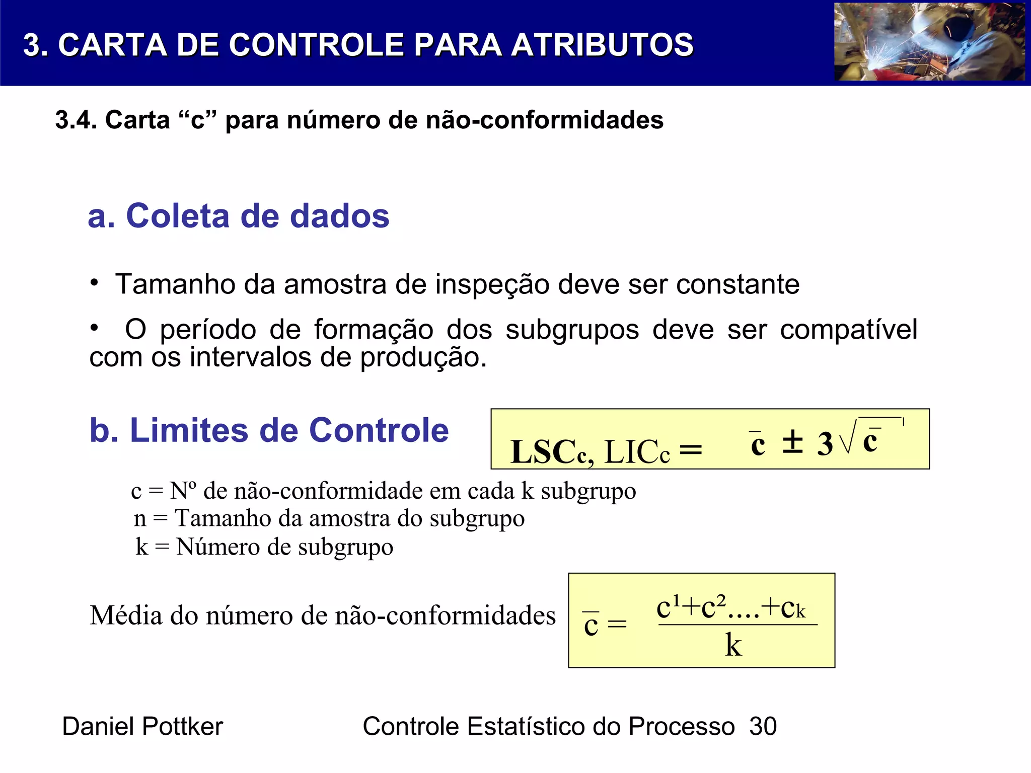 Daniel Pottker Controle Estatístico do Processo 30
a. Coleta de dados
• Tamanho da amostra de inspeção deve ser constante
• O período de formação dos subgrupos deve ser compatível
com os intervalos de produção.
b. Limites de Controle
Média do número de não-conformidades c =
c¹+c²....+ck
k
n = Tamanho da amostra do subgrupo
k = Número de subgrupo
LSCc, LICc = c 3 c±
c = Nº de não-conformidade em cada k subgrupo
3. CARTA DE CONTROLE PARA ATRIBUTOS3. CARTA DE CONTROLE PARA ATRIBUTOS
3.4. Carta “c” para número de não-conformidades
 