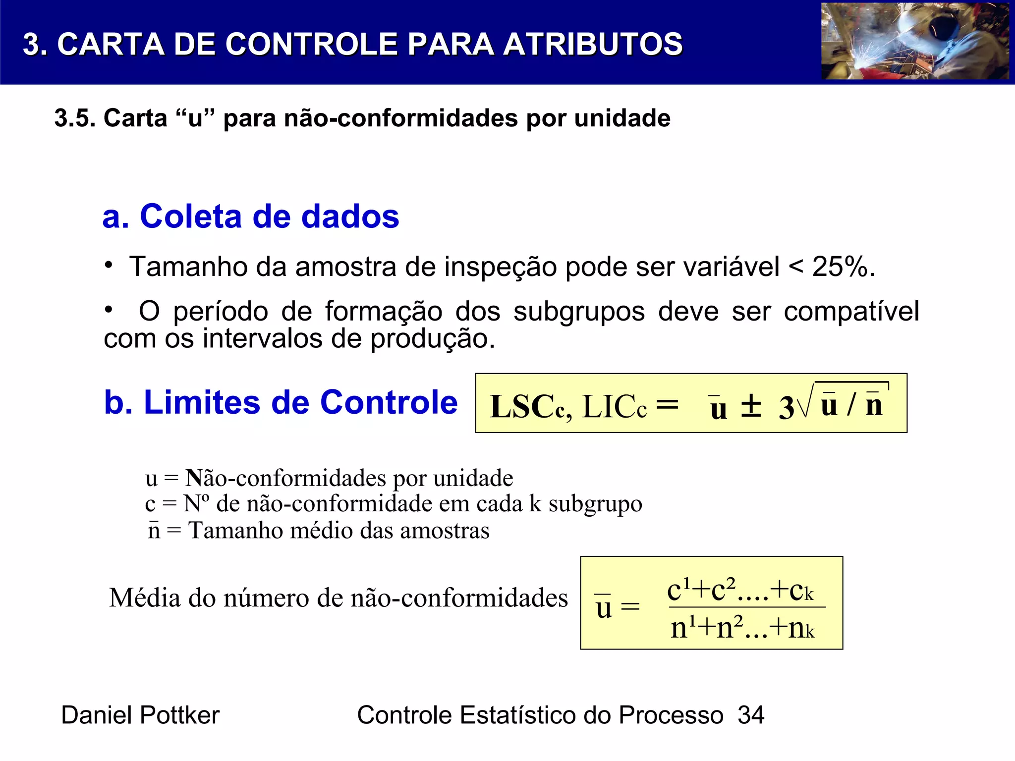 Daniel Pottker Controle Estatístico do Processo 34
a. Coleta de dados
• Tamanho da amostra de inspeção pode ser variável < 25%.
• O período de formação dos subgrupos deve ser compatível
com os intervalos de produção.
b. Limites de Controle
Média do número de não-conformidades u =
c¹+c²....+ck
n¹+n²...+nk
n = Tamanho médio das amostras
c = Nº de não-conformidade em cada k subgrupo
LSCc, LICc = u 3 u / n±
u = Não-conformidades por unidade
3. CARTA DE CONTROLE PARA ATRIBUTOS3. CARTA DE CONTROLE PARA ATRIBUTOS
3.5. Carta “u” para não-conformidades por unidade
 