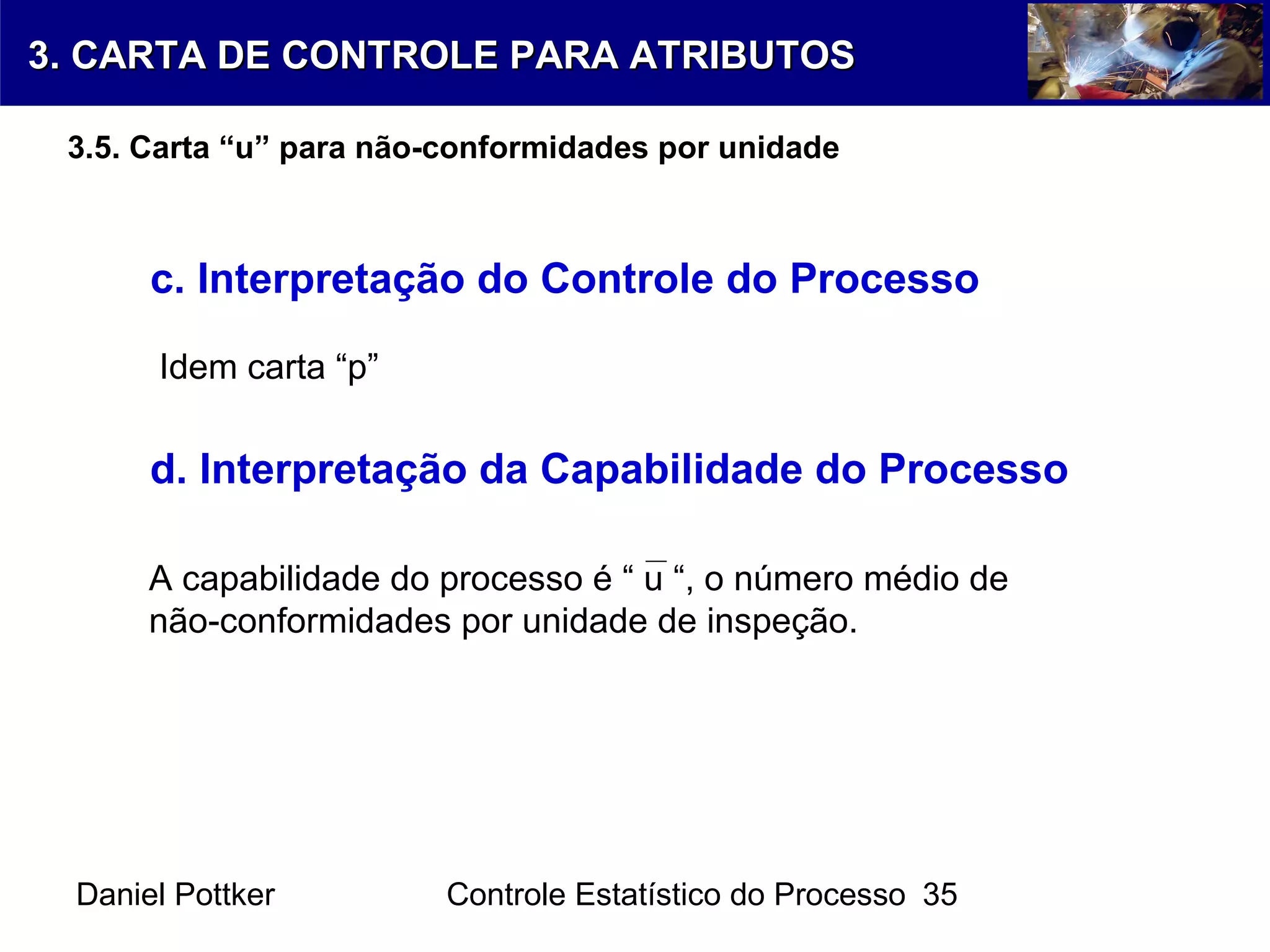 Daniel Pottker Controle Estatístico do Processo 35
c. Interpretação do Controle do Processo
Idem carta “p”
d. Interpretação da Capabilidade do Processo
A capabilidade do processo é “ u “, o número médio de
não-conformidades por unidade de inspeção.
3. CARTA DE CONTROLE PARA ATRIBUTOS3. CARTA DE CONTROLE PARA ATRIBUTOS
3.5. Carta “u” para não-conformidades por unidade
 