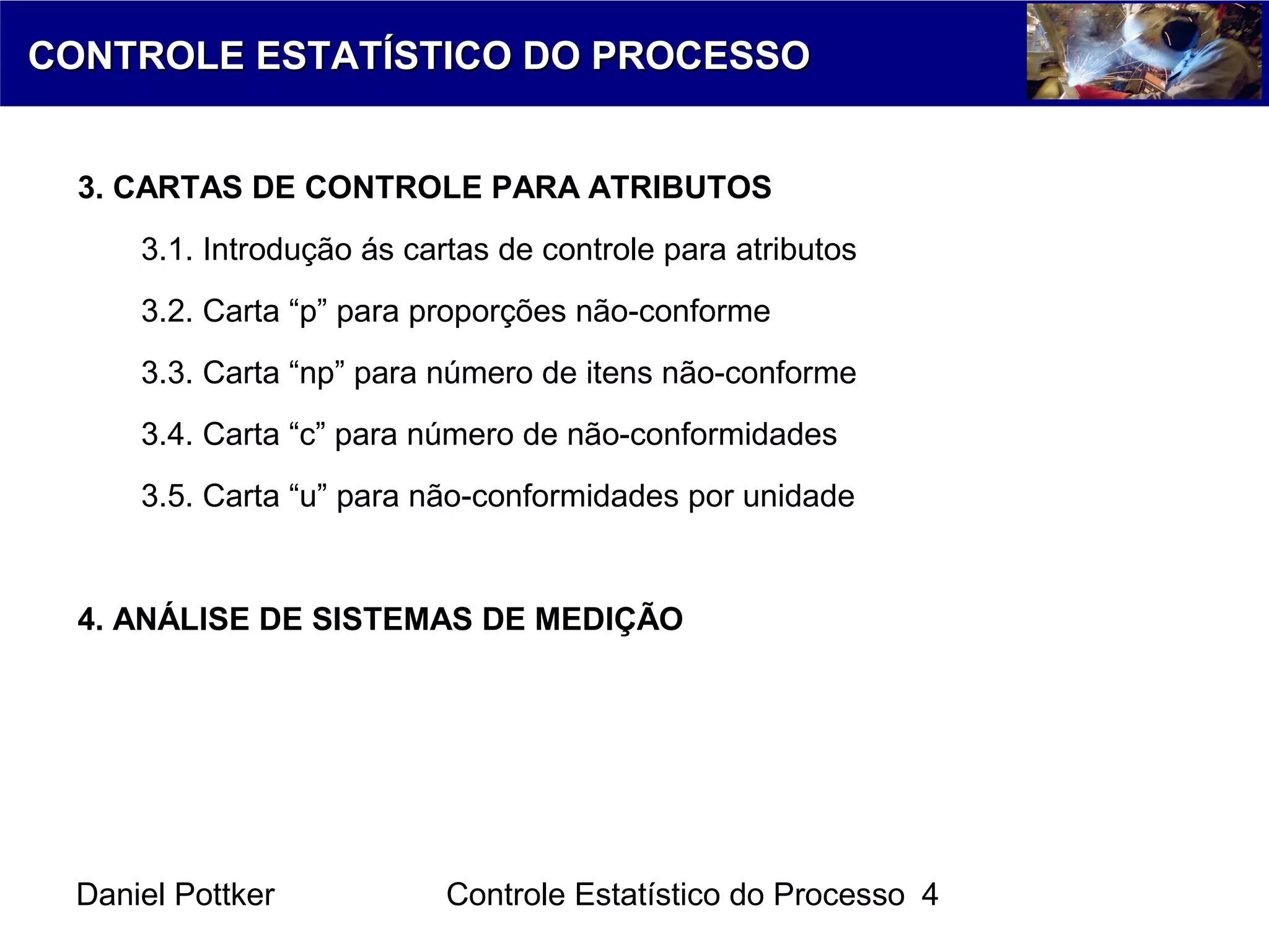 Daniel Pottker Controle Estatístico do Processo 4
CONTROLE ESTATÍSTICO DO PROCESSOCONTROLE ESTATÍSTICO DO PROCESSO
3. CARTAS DE CONTROLE PARA ATRIBUTOS
3.1. Introdução ás cartas de controle para atributos
3.2. Carta “p” para proporções não-conforme
3.3. Carta “np” para número de itens não-conforme
3.4. Carta “c” para número de não-conformidades
3.5. Carta “u” para não-conformidades por unidade
4. ANÁLISE DE SISTEMAS DE MEDIÇÃO
 