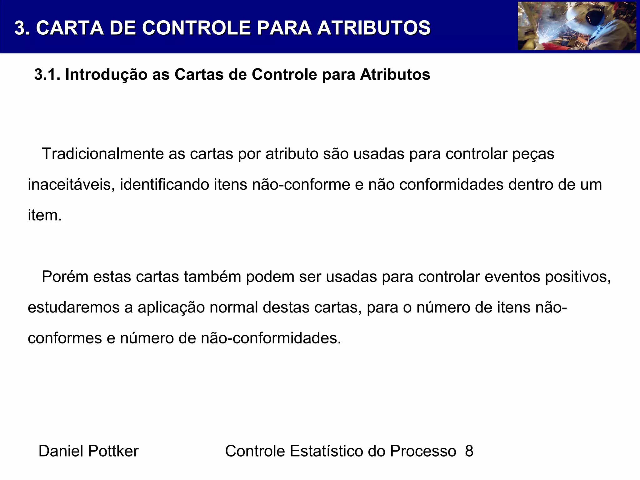 Daniel Pottker Controle Estatístico do Processo 8
Tradicionalmente as cartas por atributo são usadas para controlar peças
inaceitáveis, identificando itens não-conforme e não conformidades dentro de um
item.
Porém estas cartas também podem ser usadas para controlar eventos positivos,
estudaremos a aplicação normal destas cartas, para o número de itens não-
conformes e número de não-conformidades.
3. CARTA DE CONTROLE PARA ATRIBUTOS3. CARTA DE CONTROLE PARA ATRIBUTOS
3.1. Introdução as Cartas de Controle para Atributos
 