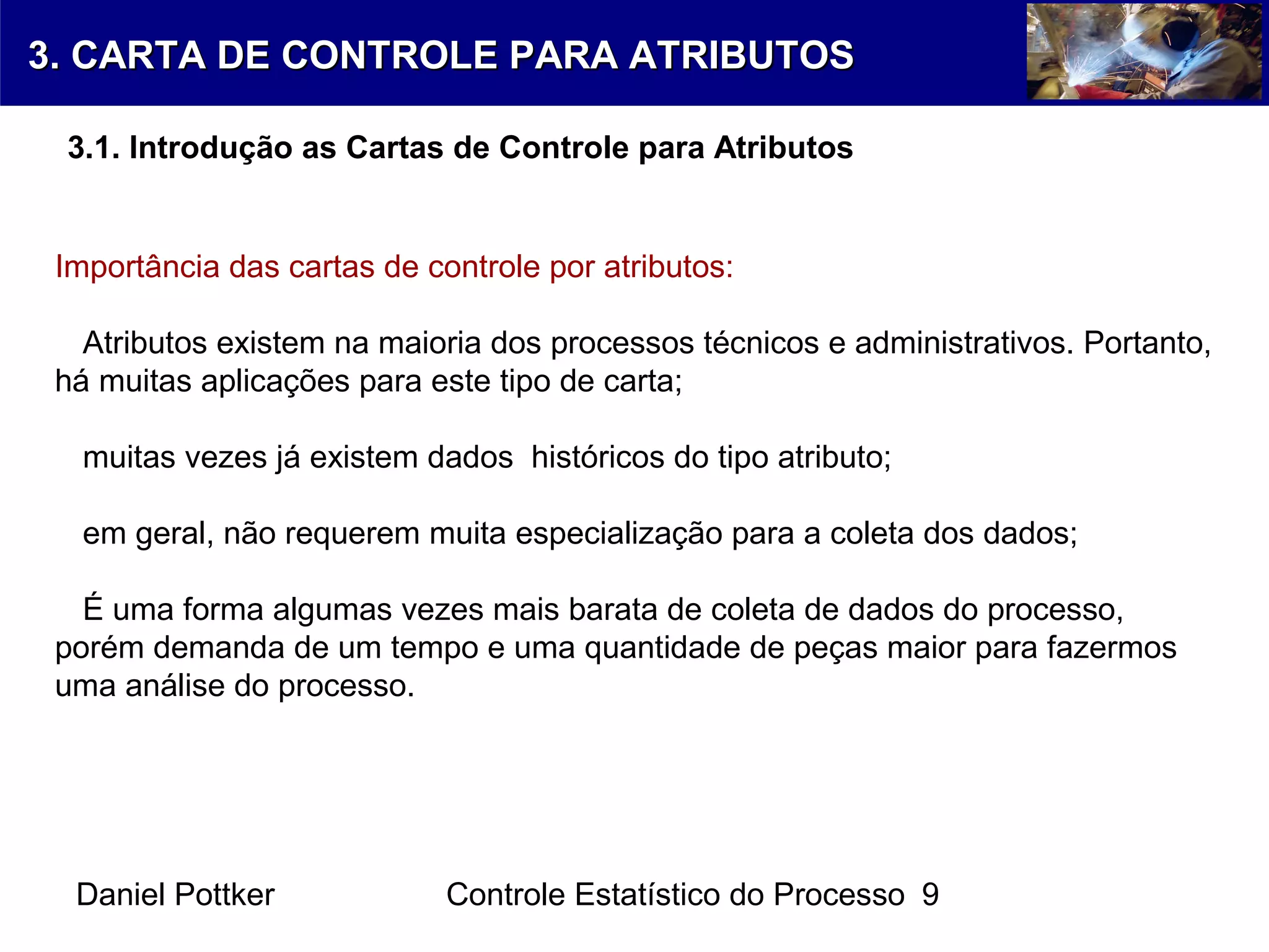 Daniel Pottker Controle Estatístico do Processo 9
Importância das cartas de controle por atributos:
Atributos existem na maioria dos processos técnicos e administrativos. Portanto,
há muitas aplicações para este tipo de carta;
muitas vezes já existem dados históricos do tipo atributo;
em geral, não requerem muita especialização para a coleta dos dados;
É uma forma algumas vezes mais barata de coleta de dados do processo,
porém demanda de um tempo e uma quantidade de peças maior para fazermos
uma análise do processo.
3. CARTA DE CONTROLE PARA ATRIBUTOS3. CARTA DE CONTROLE PARA ATRIBUTOS
3.1. Introdução as Cartas de Controle para Atributos
 