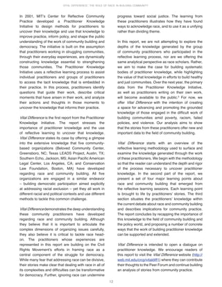 12
VITAL DIFFERENCE: THE ROLE OF RACE IN BUILDING COMMUNITY
In 2001, MITʼs Center for Reflective Community
Practice developed a Practitioner Knowledge
Initiative to design methods for practitioners to
uncover their knowledge and use that knowledge to
improve practice, inform policy, and shape the public
understanding of the work of community building and
democracy. The initiative is built on the assumption
that practitioners working in struggling communities,
through their everyday experiences, are dynamically
constructing knowledge essential to strengthening
those communities. The Practitioner Knowledge
Initiative uses a reflective learning process to assist
individual practitioners and groups of practitioners
to access the tacit knowledge that is embedded in
their practice. In this process, practitioners identify
questions that guide their work, describe critical
moments that have arisen in their work, and analyze
their actions and thoughts in those moments to
uncover the knowledge that informs their practice.
Vital Difference is the first report from the Practitioner
Knowledge Initiative. The report stresses the
importance of practitioner knowledge and the use
of reflective learning to uncover that knowledge.
Vital Difference states its case by offering a glimpse
into the extensive knowledge that five community-
based organizations (Beloved Community Center,
Greensboro, NC; Texas LEADS Project, Austin, TX;
Southern Echo, Jackson, MS; Asian Pacific American
Legal Center, Los Angeles, CA; and Conservation
Law Foundation, Boston, MA) have developed
regarding race and community building. All five
organizations are engaged in a similar endeavor
– building democratic participation aimed explicitly
at addressing racial exclusion – yet they all work in
different racial and political contexts and use different
methods to tackle this common challenge.
Vital Difference demonstrates the deep understanding
these community practitioners have developed
regarding race and community building. Although
they believe that it is important to articulate the
complex dimensions of organizing issues carefully,
they also believe it is critical to tackle race head-
on. The practitioners whose experiences are
represented in this report are building on the Civil
Rights Movementʼs efforts in framing race as a
central component of the struggle for democracy.
While many fear that addressing race can be divisive,
their stories make clear that dealing with race in all of
its complexities and difficulties can be transformative
for democracy. Further, ignoring race can undermine
progress toward social justice. The learning from
these practitioners illustrates how they have found
ways to acknowledge race, and to use it as a unifying
rather than dividing theme.
In this report, we are not attempting to explore the
depths of the knowledge generated by the group
of community practitioners who participated in the
reflective learning process, nor are we offering the
same analytical perspective as race scholars. Rather,
we aim to make the case for building systematic
bodies of practitioner knowledge, while highlighting
the value of that knowledge in efforts to build healthy
and just communities. Over the next year, the primary
data from the Practitioner Knowledge Initiative,
as well as practitioners writing on their own work,
will become available to the public.9
For now, we
offer Vital Difference with the intention of creating
a space for advancing and promoting the grounded
knowledge of those engaged in the difficult work of
building communities amid poverty, racism, failed
policies, and violence. Our analysis aims to show
that the stories from these practitioners offer new and
important data to the field of community building.
Vital Difference starts with an overview of the
reflective learning methodology used to surface and
examine the knowledge generated through the work
of these practitioners. We begin with the methodology
so that the reader can understand the depth and rigor
of the process necessary to uncover practitioner
knowledge. In the second part of the report, we
present a set of four major learning points about
race and community building that emerged from
the reflective learning sessions. Each learning point
is brought to life by practitionersʼ stories. The third
section situates the practitionersʼ knowledge within
the current debate about race and community building
and describes implications for community practice.
The report concludes by recapping the importance of
this knowledge to the field of community building and
the policy world, and proposing a number of concrete
ways that the work of building practitioner knowledge
can be supported and extended.
Vital Difference is intended to open a dialogue on
practitioner knowledge. We encourage readers of
this report to visit the Vital Difference website (http://
web.mit.edu/crcp/vitaldiff1) where they can contribute
their thoughts to the Peer Forum and continue building
an analysis of stories from community practice.
 