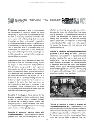 13
VITAL DIFFERENCE: THE ROLE OF RACE IN BUILDING COMMUNITY
Practitioner knowledge is vital for understanding
the complex work of community building. Yet simply
recognizing its significance is insufficient to guiding
the work of uncovering practitioner knowledge. This
work begins with understanding that community
knowledge has been systematically marginalized
and that this has had an impact on the willingness of
practitioners to uncover and share their knowledge.
This is particularly true for practitioners from poor
communities and communities of color who have a
long history of having their words, knowledge and
insight extracted and reinterpreted to misrepresent
them and their communities.
Acknowledging this history, we developed a set of six
principles to guide the knowledge-building process
we engage in with communities and practitioners.
The principles are grounded in our experience
that practitioners will fully engage with a reflective
learning process if the issues of ownership, authority
and power over their knowledge are addressed in
the design and execution of the process. For CRCP,
this means that a knowledge-building process has
to be driven by the practitionersʼ own questions and
analysis of the stories from their experience, and
the results of this work have to be owned by the
practitioners.10
These principles inform the design
and implementation of all of the activities within the
CRCP Practitioner Knowledge Initiative.
Principle 1: Participants have control in the
learning process. In order for participants to deeply
engage a reflective learning process designed
to uncover the knowledge formed through their
everyday practice, it is critical that they have control
in all aspects of the learning process, as well as being
active partners in shaping that process.
Principle 2: Authentic learning starts with
collaborative design. Designing a reflective learning
process must start with the recognition that both
GENERATING KNOWLEDGE FROM COMMUNITY
PRACTICE
reflection and learning are universal experiences.
Moreover, the design of a reflection learning process
must be responsive to the ways that people working
together are accustomed to reflecting with and
learning from one another. The more the learning
process is connected and responsive to the learning
needs and culture of the people involved, the greater
the chance the process will yield authentic and
constructive learning.
Principle 3: Reflective learning originates in the
questions of those doing the work. Community
practitioners are in part driven by implicit and explicit
questions including: How can we best bring about
social change? How can we engage others in this
work? How can we integrate our own experiences
of oppression with those we serve? The reflective
learning process begins with helping practitioners to
identify and sharpen these questions, while focusing
on struggles and breakthroughs in their work that can
create learning about those questions.
Principle 4: Learning is driven by analysis of
critical moments in the work. The foundation of the
reflection process consists of practitionersʼ stories of
critical moments11
that they feel have the best potential
for addressing questions they hold about their work.
The learning comes from their own analysis of these
stories as they are guided to examine how their
The gathering of all five participating organizations
 