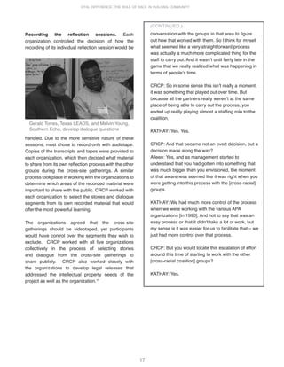 17
VITAL DIFFERENCE: THE ROLE OF RACE IN BUILDING COMMUNITY
Recording the reflection sessions. Each
organization controlled the decision of how the
recording of its individual reflection session would be
conversation with the groups in that area to figure
out how that worked with them. So I think for myself
what seemed like a very straightforward process
was actually a much more complicated thing for the
staff to carry out. And it wasnʼt until fairly late in the
game that we really realized what was happening in
terms of peopleʼs time.
CRCP: So in some sense this isnʼt really a moment,
it was something that played out over time. But
because all the partners really werenʼt at the same
place of being able to carry out the process, you
ended up really playing almost a staffing role to the
coalition.
KATHAY: Yes. Yes.
CRCP: And that became not an overt decision, but a
decision made along the way?
Aileen: Yes, and as management started to
understand that you had gotten into something that
was much bigger than you envisioned, the moment
of that awareness seemed like it was right when you
were getting into this process with the [cross-racial]
groups.
KATHAY: We had much more control of the process
when we were working with the various APA
organizations [in 1990]. And not to say that was an
easy process or that it didnʼt take a lot of work, but
my sense is it was easier for us to facilitate that – we
just had more control over that process.
CRCP: But you would locate this escalation of effort
around this time of starting to work with the other
[cross-racial coalition] groups?
KATHAY: Yes.
(CONTINUED )
handled. Due to the more sensitive nature of these
sessions, most chose to record only with audiotape.
Copies of the transcripts and tapes were provided to
each organization, which then decided what material
to share from its own reflection process with the other
groups during the cross-site gatherings. A similar
process took place in working with the organizations to
determine which areas of the recorded material were
important to share with the public. CRCP worked with
each organization to select the stories and dialogue
segments from its own recorded material that would
offer the most powerful learning.
The organizations agreed that the cross-site
gatherings should be videotaped, yet participants
would have control over the segments they wish to
exclude. CRCP worked with all five organizations
collectively in the process of selecting stories
and dialogue from the cross-site gatherings to
share publicly. CRCP also worked closely with
the organizations to develop legal releases that
addressed the intellectual property needs of the
project as well as the organization.15
Gerald Torres, Texas LEADS, and Melvin Young,
Southern Echo, develop dialogue questions
 