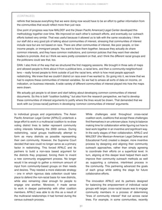 31
VITAL DIFFERENCE: THE ROLE OF RACE IN BUILDING COMMUNITY
rethink that because everything that we were doing now would have to be an effort to gather information from
the communities that would reflect more than just race.
One point of progress was how MALDEF and the [Asian Pacific American] Legal Center developed this
methodology together over time. We improved on each otherʼs outreach efforts, and eventually our outreach
efforts looked very similar. That was useful because it allowed us to talk with the same vocabulary. I think
our staff did a very good job of talking about communities of interest, stressing that communities of interest
include race but are not based on race. There are other communities of interest, like poor people, or low-
income people, or immigrant people. You want to have them together, because they actually do share
common interests, and they have common institutions, and common policies that they want their elected
leaders to promote. And so I think we were pretty consistent on that, and I think the different racial groups and
the politicians could see that, too.
DAN: I also think of the way that we structured the first mapping sessions. We brought in three sets of maps
and allowed people to think about it from a political lens, a racial lens, and then a community-neighborhood
lens – really forced people to think outside of just the racial lens, which is how most people approach
redistricting. We knew that we couldnʼt district on race even if we wanted to. So going into it, we knew that we
had to explore these communities of interest variables. So we had to amass all sorts of data on income, on
indication, on business interests. A wide variety of different communities of interest played into how the maps
were drawn.
We actually got people to sit down and start talking about developing common communities of interest
documents. So this is both “coalition building,” but also from the research perspective, we had to develop
these communities of interest arguments to justify where the lines would be drawn. That demanded that we
work with our [cross-racial] partners in developing ʻcommon communities of interestʼ arguments.
(CONTINUED)
to individual groups and organizations. The Asian
Pacific American Legal Center [APALC] undertook a
large effort to work in a multiracial coalition to re-draw
voting district lines to better represent community
voting interests following the 2000 census. During
redistricting, racial groups traditionally attempt to
form as many districts as possible representing
their own community. However, the Supreme Court
decided that race could no longer serve as a primary
factor in redistricting. This forced APALC and its
partners to build a non-race based argument for
the districts they proposed, forcing them to invent
a new community engagement process. No longer
would it be enough to gather a minimum amount of
input from community-based groups on their needs
and desires. They needed a more elaborate strategy
– one in which rigorous data collection could take
place to defend the non-racial basis for new districts,
while also remaining clear enough for people to
engage one another. Moreover, it made sense
to work in deeper partnership with other coalition
members. APALC was able to do this as a result of
the multiracial relationships it had formed during the
census outreach process.
While challenges exist throughout cross-racial
coalition work, coalitions that accept these challenges
find themselves in an unknown place, trying to balance
making time for collaboration while figuring out how to
best work together in an inventive and significant way.
In the early stages of their collaboration, APALC and
MALDEF (the Mexican-American Legal Defense and
Educational Fund) created a deeper, more inventive
process by designing and aligning their community
outreach approaches, rather than simply agreeing
to coordinate their efforts on a superficial level. In
turn, aligning at this deeper level helped them each
improve their community outreach methods as well
as supporting a cohesive, interlinked process in
the community. This partnering advanced the goals
of each group while setting the stage for future
collaborative efforts.
The innovation APALC and its partners designed
for balancing the empowerment of individual racial
groups with larger, cross-racial issues was to engage
community members in a process of determining
“lines of community interest” that cut across racial
lines. For example, in some communities, recently
 