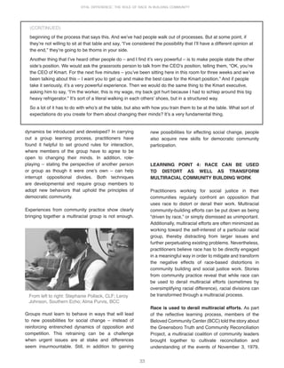 33
VITAL DIFFERENCE: THE ROLE OF RACE IN BUILDING COMMUNITY
dynamics be introduced and developed? In carrying
out a group learning process, practitioners have
found it helpful to set ground rules for interaction,
where members of the group have to agree to be
open to changing their minds. In addition, role-
playing – stating the perspective of another person
or group as though it were oneʼs own – can help
interrupt oppositional divides. Both techniques
are developmental and require group members to
adopt new behaviors that uphold the principles of
democratic community.
Experiences from community practice show clearly
bringing together a multiracial group is not enough.
new possibilities for effecting social change, people
also acquire new skills for democratic community
participation.
LEARNING POINT 4: RACE CAN BE USED
TO DISTORT AS WELL AS TRANSFORM
MULTIRACIAL COMMUNITY BUILDING WORK
Practitioners working for social justice in their
communities regularly confront an opposition that
uses race to distort or derail their work. Multiracial
community-building efforts can be put down as being
“driven by race,” or simply dismissed as unimportant.
Additionally, multiracial efforts are often minimized as
working toward the self-interest of a particular racial
group, thereby distracting from larger issues and
further perpetuating existing problems. Nevertheless,
practitioners believe race has to be directly engaged
in a meaningful way in order to mitigate and transform
the negative effects of race-based distortions in
community building and social justice work. Stories
from community practice reveal that while race can
be used to derail multiracial efforts (sometimes by
oversimplifying racial difference), racial divisions can
be transformed through a multiracial process.
Race is used to derail multiracial efforts. As part
of the reflective learning process, members of the
Beloved Community Center (BCC) told the story about
the Greensboro Truth and Community Reconciliation
Project, a multiracial coalition of community leaders
brought together to cultivate reconciliation and
understanding of the events of November 3, 1979,
Groups must learn to behave in ways that will lead
to new possibilities for social change – instead of
reinforcing entrenched dynamics of opposition and
competition. This retraining can be a challenge
when urgent issues are at stake and differences
seem insurmountable. Still, in addition to gaining
From left to right: Stephanie Pollack, CLF; Leroy
Johnson, Southern Echo; Alma Purvis, BCC
beginning of the process that says this. And weʼve had people walk out of processes. But at some point, if
theyʼre not willing to sit at that table and say, “Iʼve considered the possibility that Iʼll have a different opinion at
the end,” theyʼre going to be thorns in your side.
Another thing that Iʼve heard other people do – and I find itʼs very powerful – is to make people state the other
sideʼs position. We would ask the grassroots person to talk from the CEOʼs position, telling them, “OK, youʼre
the CEO of Kmart. For the next five minutes – youʼve been sitting here in this room for three weeks and weʼve
been talking about this – I want you to get up and make the best case for the Kmart position.” And if people
take it seriously, itʼs a very powerful experience. Then we would do the same thing to the Kmart executive,
asking him to say, “Iʼm the worker, this is my wage, my back got hurt because I had to schlep around this big
heavy refrigerator.” Itʼs sort of a literal walking in each othersʼ shoes, but in a structured way.
So a lot of it has to do with whoʼs at the table, but also with how you train them to be at the table. What sort of
expectations do you create for them about changing their minds? Itʼs a very fundamental thing.
(CONTINUED)
 