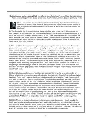 35
VITAL DIFFERENCE: THE ROLE OF RACE IN BUILDING COMMUNITY
Racial difference can be oversimplified: Dayna Cunningham, Rockefeller Program Officer; Karin Wang, Asian
Pacific American Legal Center; Gerald Torres, Texas LEADS; Nelson Johnson, Beloved Community Center
When a conversation about race between Race and Democracy Project participants becomes
dominated by the black/white construct, the organizers step back to look at reasons that race is
often represented as a predominantly black/white issue as well as how race and economics are
intertwined.
DAYNA: I noticed in this conversation that we started out talking about race in a lot of different ways, and
then the weight of the conversation just tipped very heavily over to black people. And other people here, all of
whom are “of color” in one way or another – everybody has a color, everyone has a race – got silenced. And
I think we [blacks] tend to own this issue. We tend to take it. Thereʼs a history and there are reasons, but Iʼm
just wondering what impact that has on our ability to unearth the working parts of racism, as well as on our
ability to build cross-racial coalitions.
KARIN: I donʼt think there is an answer right now, but you were getting at the southern vision of race and
you summarized, in a lot of ways, what I want to say. I grew up in the Midwest, and people didnʼt know what
to call me, and so I actually got asked if I was Mexican. I think people knew I wasnʼt black because my skin
wasnʼt dark enough, but I clearly wasnʼt white. Iʼve always been boxed into that kind of paradigm, and so I
struggle with trying to acknowledge what I think it must mean to be black, and I cannot say that I understand
what it means to come from a history of slavery, to come from that kind of perspective as a community. But
being on the West Coast now, in many ways itʼs about trying to find common issues, communities of interest
to work around, whether itʼs language or immigration policy. But weʼre always being boxed back into the race
thing when itʼs not necessarily the right box to be in. One of the frustrations I have with how Asians fall into
this paradigm is that we often get painted as being white, because the choice is to be white or black. And I
think thatʼs how Asians get played out in the media because we are “the good people of color,” therefore weʼre
actually really white.
GERALD: What occurred to me as weʼre all talking is that one of the things that weʼve witnessed in our
lifetime is the triumph of the southern vision of race as the dominant vision of race in America. I mean by that
two things. One is that itʼs a way to discipline nonblack racialized groups by saying, “Look, the measure of
your social progress is your distance from blackness.” So that pan-Asian ethnicity is becoming a faux racial
category just like Hispanic is a faux racial category. But the idea is, unless we have these broad categories,
we canʼt think, “Thereʼs black, thereʼs white.” Whiteʼs a multiethnic category, right? But itʼs not a multiethnic
category because itʼs defined against blackness. Yellowness is a multi-ethnic category except when itʼs
defined against whiteness and blackness. The same thing with brown. Weʼve got to talk about race because
weʼve got to take race back from the people who want to bury race. Because everybody says that race
isnʼt real, race isnʼt real. And if you just stop dealing with it, it will go away. Itʼs real when it has economic
consequences, and to cut it free from the economic foundation is to act as though itʼs something only in some
peopleʼs hearts. And then itʼs no longer about the way you organize society. Thatʼs whatʼs really critical.
NELSON: Thereʼs an almost inextricable connection between race and economics – people would prefer
to talk about race if you could separate those two. It would make people more psychologically comfortable
with each other without engaging the use of race in this country beginning with slavery, with how people use
history to build up economic benefits and so forth. When you unhook it from that, it becomes a kind of Rodney
King, “letʼs all just get along,” thing without dealing with all of these other complex matters.
 
